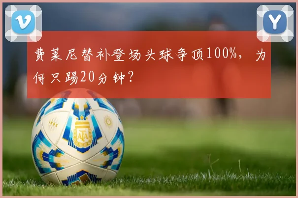 费莱尼替补登场头球争顶100%，为何只踢20分钟？